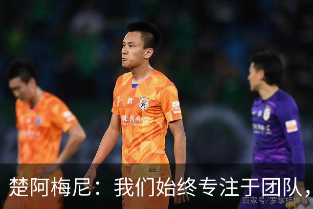 楚阿梅尼：我们始终专注于团队，并不真正关注外界发生的事情